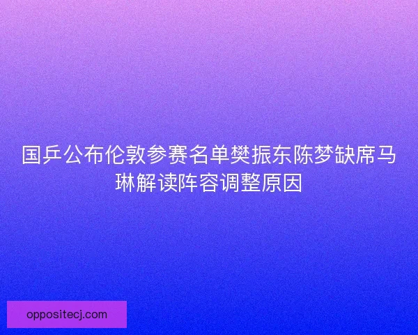 国乒公布伦敦参赛名单樊振东陈梦缺席马琳解读阵容调整原因