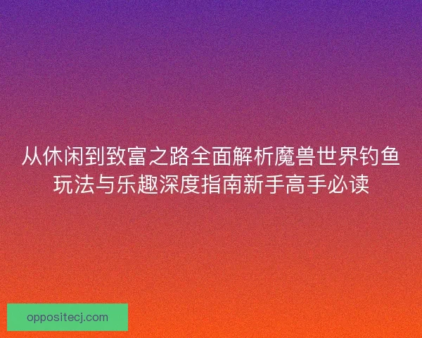 从休闲到致富之路全面解析魔兽世界钓鱼玩法与乐趣深度指南新手高手必读