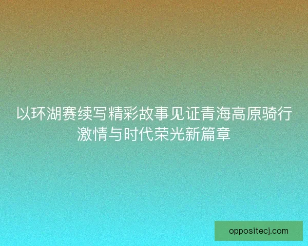 以环湖赛续写精彩故事见证青海高原骑行激情与时代荣光新篇章