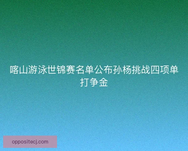 喀山游泳世锦赛名单公布孙杨挑战四项单打争金